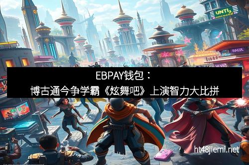 EBPAY钱包：博古通今争学霸《炫舞吧》上演智力大比拼