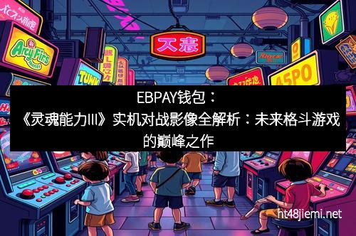 EBPAY钱包：《灵魂能力III》实机对战影像全解析：未来格斗游戏的巅峰之作